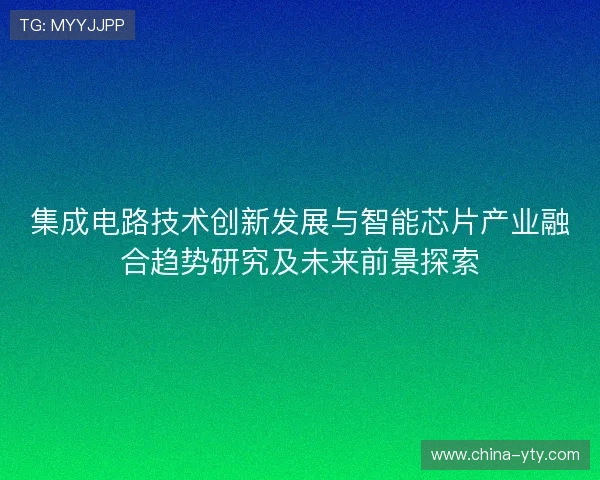 集成电路技术创新发展与智能芯片产业融合趋势研究及未来前景探索